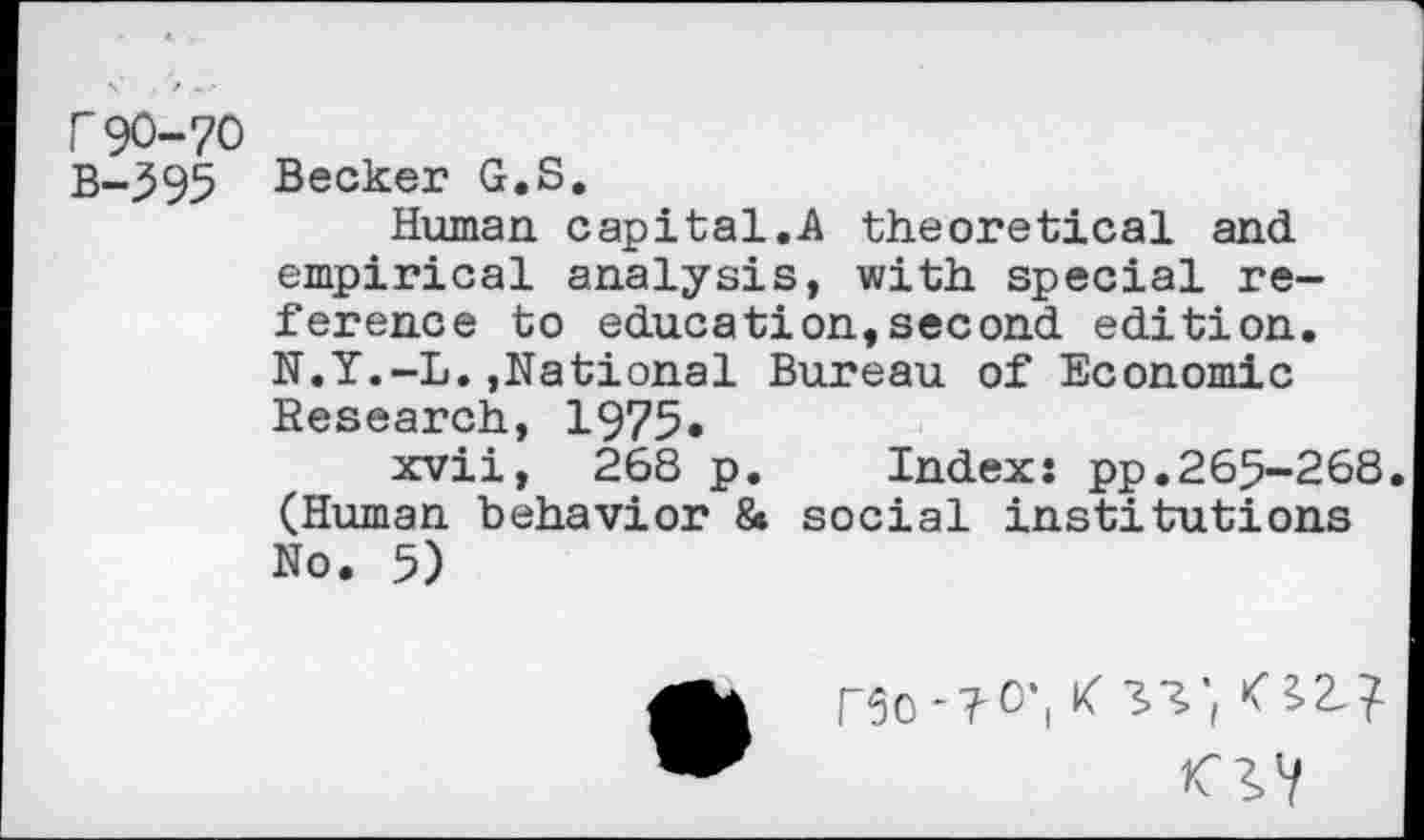 ﻿r90-70
B-595 Becker G.S.
Human capital.A theoretical and empirical analysis, with special reference to education,second edition. N.Y.-L.,National Bureau of Economic Research, 1975.
xvii, 268 p. Index: pp.265-268. (Human behavior 8» social institutions No. 5)
rso-T-o-, x ^27